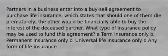 Partners in a business enter into a buy-sell agreement to purchase life insurance, which states that should one of them die prematurely, the other would be financially able to buy the interest of the deceased partner. What type of insurance policy may be used to fund this agreement? a Term insurance only b. Permanent insurance only c. Universal life insurance only d Any form of life insurance