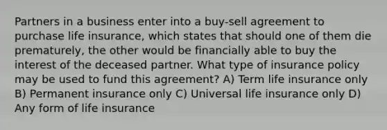 Partners in a business enter into a buy-sell agreement to purchase life insurance, which states that should one of them die prematurely, the other would be financially able to buy the interest of the deceased partner. What type of insurance policy may be used to fund this agreement? A) Term life insurance only B) Permanent insurance only C) Universal life insurance only D) Any form of life insurance