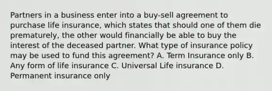 Partners in a business enter into a buy-sell agreement to purchase life insurance, which states that should one of them die prematurely, the other would financially be able to buy the interest of the deceased partner. What type of insurance policy may be used to fund this agreement? A. Term Insurance only B. Any form of life insurance C. Universal Life insurance D. Permanent insurance only