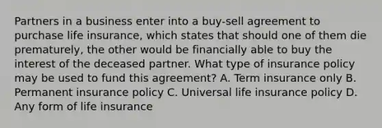 Partners in a business enter into a buy-sell agreement to purchase life insurance, which states that should one of them die prematurely, the other would be financially able to buy the interest of the deceased partner. What type of insurance policy may be used to fund this agreement? A. Term insurance only B. Permanent insurance policy C. Universal life insurance policy D. Any form of life insurance