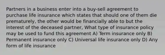 Partners in a business enter into a buy-sell agreement to purchase life insurance which states that should one of them die prematurely, the other would be financially able to but the interest of the deceased partner, What type of insurance policy may be used to fund this agreement A) Term insurance only B) Permanent insurance only C) Universal life insurance only D) Any form of life insurance