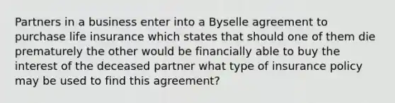 Partners in a business enter into a Byselle agreement to purchase life insurance which states that should one of them die prematurely the other would be financially able to buy the interest of the deceased partner what type of insurance policy may be used to find this agreement?