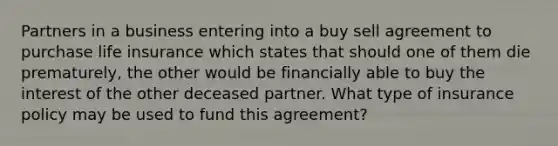 Partners in a business entering into a buy sell agreement to purchase life insurance which states that should one of them die prematurely, the other would be financially able to buy the interest of the other deceased partner. What type of insurance policy may be used to fund this agreement?