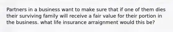 Partners in a business want to make sure that if one of them dies their surviving family will receive a fair value for their portion in the business. what life insurance arraignment would this be?