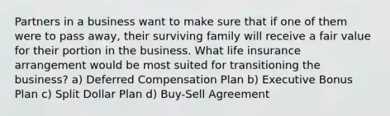 Partners in a business want to make sure that if one of them were to pass away, their surviving family will receive a fair value for their portion in the business. What life insurance arrangement would be most suited for transitioning the business? a) Deferred Compensation Plan b) Executive Bonus Plan c) Split Dollar Plan d) Buy-Sell Agreement