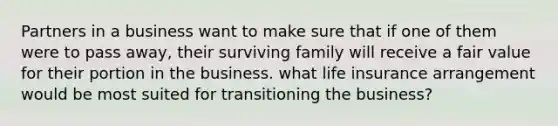 Partners in a business want to make sure that if one of them were to pass away, their surviving family will receive a fair value for their portion in the business. what life insurance arrangement would be most suited for transitioning the business?