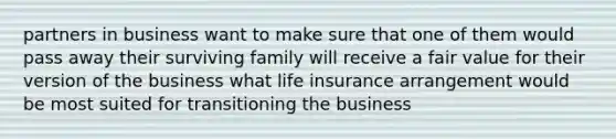 partners in business want to make sure that one of them would pass away their surviving family will receive a fair value for their version of the business what life insurance arrangement would be most suited for transitioning the business