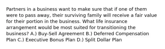 Partners in a business want to make sure that if one of them were to pass away, their surviving family will receive a fair value for their portion in the business. What life insurance arrangement would be most suited for transitioning the business? A.) Buy-Sell Agreement B.) Deferred Compensation Plan C.) Executive Bonus Plan D.) Split Dollar Plan