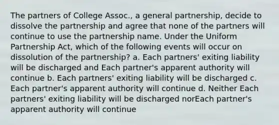 The partners of College Assoc., a general partnership, decide to dissolve the partnership and agree that none of the partners will continue to use the partnership name. Under the Uniform Partnership Act, which of the following events will occur on dissolution of the partnership? a. Each partners' exiting liability will be discharged and Each partner's apparent authority will continue b. Each partners' exiting liability will be discharged c. Each partner's apparent authority will continue d. Neither Each partners' exiting liability will be discharged norEach partner's apparent authority will continue