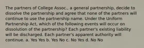 The partners of College Assoc., a general partnership, decide to dissolve the partnership and agree that none of the partners will continue to use the partnership name. Under the Uniform Partnership Act, which of the following events will occur on dissolution of the partnership? Each partner's existing liability will be discharged. Each partner's apparent authority will continue. a. Yes Yes b. Yes No c. No Yes d. No No