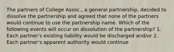 The partners of College Assoc., a general partnership, decided to dissolve the partnership and agreed that none of the partners would continue to use the partnership name. Which of the following events will occur on dissolution of the partnership? 1. Each partner's existing liability would be discharged and/or 2. Each partner's apparent authority would continue