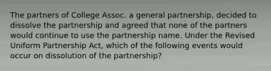 The partners of College Assoc. a general partnership, decided to dissolve the partnership and agreed that none of the partners would continue to use the partnership name. Under the Revised Uniform Partnership Act, which of the following events would occur on dissolution of the partnership?