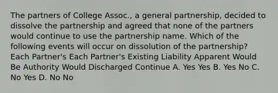 The partners of College Assoc., a general partnership, decided to dissolve the partnership and agreed that none of the partners would continue to use the partnership name. Which of the following events will occur on dissolution of the partnership? Each Partner's Each Partner's Existing Liability Apparent Would Be Authority Would Discharged Continue A. Yes Yes B. Yes No C. No Yes D. No No