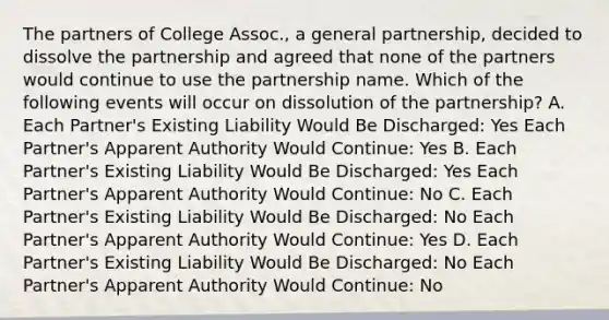 The partners of College Assoc., a general partnership, decided to dissolve the partnership and agreed that none of the partners would continue to use the partnership name. Which of the following events will occur on dissolution of the partnership? A. Each Partner's Existing Liability Would Be Discharged: Yes Each Partner's Apparent Authority Would Continue: Yes B. Each Partner's Existing Liability Would Be Discharged: Yes Each Partner's Apparent Authority Would Continue: No C. Each Partner's Existing Liability Would Be Discharged: No Each Partner's Apparent Authority Would Continue: Yes D. Each Partner's Existing Liability Would Be Discharged: No Each Partner's Apparent Authority Would Continue: No