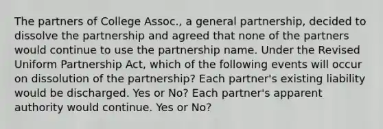 The partners of College Assoc., a general partnership, decided to dissolve the partnership and agreed that none of the partners would continue to use the partnership name. Under the Revised Uniform Partnership Act, which of the following events will occur on dissolution of the partnership? Each partner's existing liability would be discharged. Yes or No? Each partner's apparent authority would continue. Yes or No?