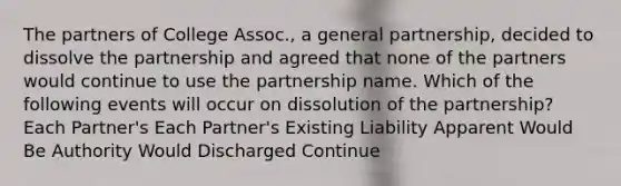 The partners of College Assoc., a general partnership, decided to dissolve the partnership and agreed that none of the partners would continue to use the partnership name. Which of the following events will occur on dissolution of the partnership? Each Partner's Each Partner's Existing Liability Apparent Would Be Authority Would Discharged Continue