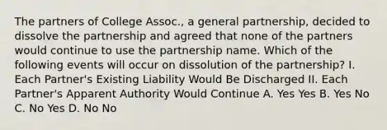 The partners of College Assoc., a general partnership, decided to dissolve the partnership and agreed that none of the partners would continue to use the partnership name. Which of the following events will occur on dissolution of the partnership? I. Each Partner's Existing Liability Would Be Discharged II. Each Partner's Apparent Authority Would Continue A. Yes Yes B. Yes No C. No Yes D. No No