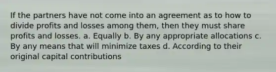 If the partners have not come into an agreement as to how to divide profits and losses among them, then they must share profits and losses. a. Equally b. By any appropriate allocations c. By any means that will minimize taxes d. According to their original capital contributions