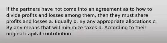 If the partners have not come into an agreement as to how to divide profits and losses among them, then they must share profits and losses a. Equally b. By any appropriate allocations c. By any means that will minimize taxes d. According to their original capital contribution