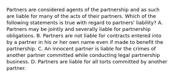 Partners are considered agents of the partnership and as such are liable for many of the acts of their partners. Which of the following statements is true with regard to partners' liability? A. Partners may be jointly and severally liable for partnership obligations. B. Partners are not liable for contracts entered into by a partner in his or her own name even if made to benefit the partnership. C. An innocent partner is liable for the crimes of another partner committed while conducting legal partnership business. D. Partners are liable for all torts committed by another partner.