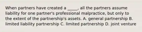 When partners have created a _____, all the partners assume liability for one partner's professional malpractice, but only to the extent of the partnership's assets. A. general partnership B. limited liability partnership C. limited partnership D. joint venture