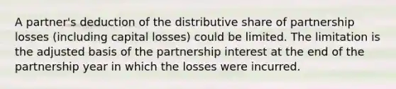 A partner's deduction of the distributive share of partnership losses (including capital losses) could be limited. The limitation is the adjusted basis of the partnership interest at the end of the partnership year in which the losses were incurred.