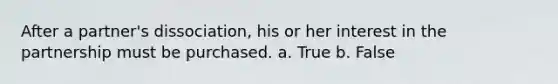 After a partner's dissociation, his or her interest in the partnership must be purchased. a. True b. False