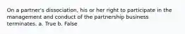 On a partner's dissociation, his or her right to participate in the management and conduct of the partnership business terminates. a. True b. False