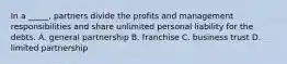 In a _____, partners divide the profits and management responsibilities and share unlimited personal liability for the debts. A. general partnership B. franchise C. business trust D. limited partnership