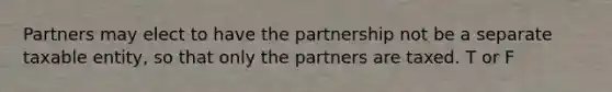 Partners may elect to have the partnership not be a separate taxable entity, so that only the partners are taxed. T or F