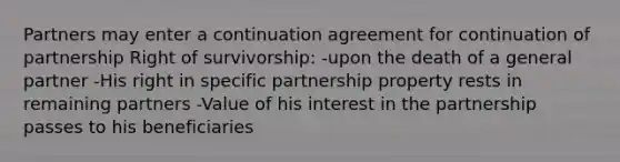 Partners may enter a continuation agreement for continuation of partnership Right of survivorship: -upon the death of a general partner -His right in specific partnership property rests in remaining partners -Value of his interest in the partnership passes to his beneficiaries