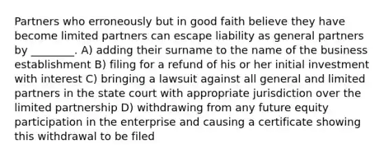 Partners who erroneously but in good faith believe they have become limited partners can escape liability as general partners by ________. A) adding their surname to the name of the business establishment B) filing for a refund of his or her initial investment with interest C) bringing a lawsuit against all general and limited partners in the state court with appropriate jurisdiction over the limited partnership D) withdrawing from any future equity participation in the enterprise and causing a certificate showing this withdrawal to be filed