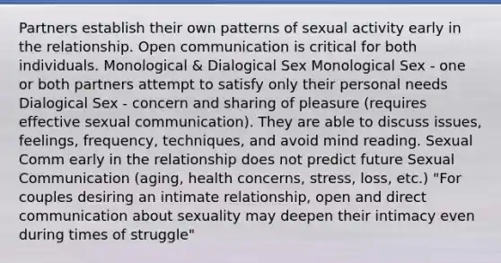 Partners establish their own patterns of sexual activity early in the relationship. Open communication is critical for both individuals. Monological & Dialogical Sex Monological Sex - one or both partners attempt to satisfy only their personal needs Dialogical Sex - concern and sharing of pleasure (requires effective sexual communication). They are able to discuss issues, feelings, frequency, techniques, and avoid mind reading. Sexual Comm early in the relationship does not predict future Sexual Communication (aging, health concerns, stress, loss, etc.) "For couples desiring an intimate relationship, open and direct communication about sexuality may deepen their intimacy even during times of struggle"