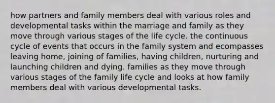 how partners and family members deal with various roles and developmental tasks within the marriage and family as they move through various stages of the life cycle. the continuous cycle of events that occurs in the family system and ecompasses leaving home, joining of families, having children, nurturing and launching children and dying. families as they move through various stages of the family life cycle and looks at how family members deal with various developmental tasks.