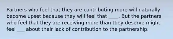 Partners who feel that they are contributing more will naturally become upset because they will feel that ____. But the partners who feel that they are receiving more than they deserve might feel ___ about their lack of contribution to the partnership.