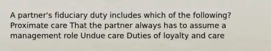 A partner's fiduciary duty includes which of the following? Proximate care That the partner always has to assume a management role Undue care Duties of loyalty and care