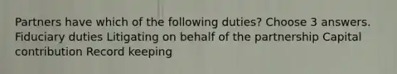 Partners have which of the following duties? Choose 3 answers. Fiduciary duties Litigating on behalf of the partnership Capital contribution Record keeping