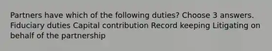 Partners have which of the following duties? Choose 3 answers. Fiduciary duties Capital contribution Record keeping Litigating on behalf of the partnership