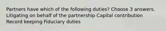 Partners have which of the following duties? Choose 3 answers. Litigating on behalf of the partnership Capital contribution Record keeping Fiduciary duties