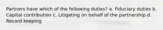 Partners have which of the following duties? a. Fiduciary duties b. Capital contribution c. Litigating on behalf of the partnership d. Record keeping