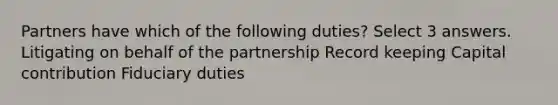 Partners have which of the following duties? Select 3 answers. Litigating on behalf of the partnership Record keeping Capital contribution Fiduciary duties