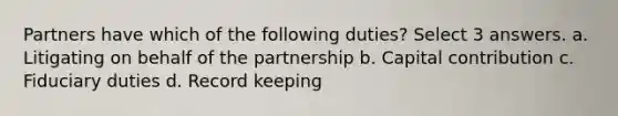 Partners have which of the following duties? Select 3 answers. a. Litigating on behalf of the partnership b. Capital contribution c. Fiduciary duties d. Record keeping