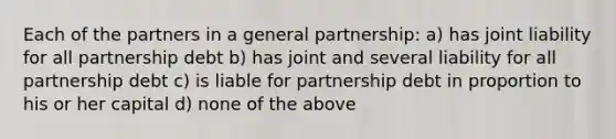 Each of the partners in a general partnership: a) has joint liability for all partnership debt b) has joint and several liability for all partnership debt c) is liable for partnership debt in proportion to his or her capital d) none of the above