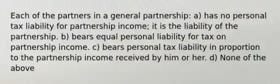 Each of the partners in a general partnership: a) has no personal tax liability for partnership income; it is the liability of the partnership. b) bears equal personal liability for tax on partnership income. c) bears personal tax liability in proportion to the partnership income received by him or her. d) None of the above