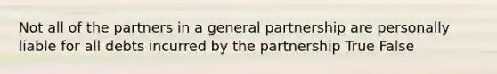 Not all of the partners in a general partnership are personally liable for all debts incurred by the partnership True False