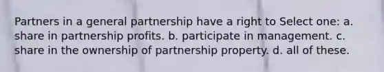 Partners in a general partnership have a right to Select one: a. share in partnership profits. b. participate in management. c. share in the ownership of partnership property. d. all of these.