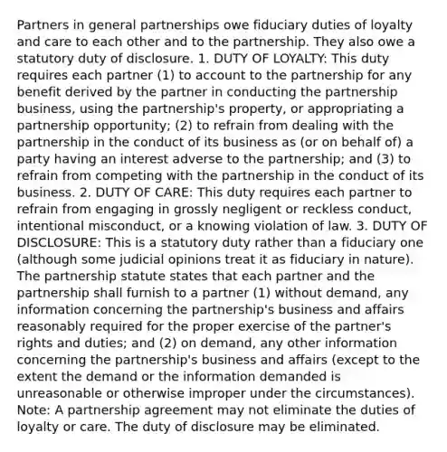 Partners in <a href='https://www.questionai.com/knowledge/k6LbYuo3el-general-partnership' class='anchor-knowledge'>general partnership</a>s owe fiduciary duties of loyalty and care to each other and to the partnership. They also owe a statutory duty of disclosure. 1. DUTY OF LOYALTY: This duty requires each partner (1) to account to the partnership for any benefit derived by the partner in conducting the partnership business, using the partnership's property, or appropriating a partnership opportunity; (2) to refrain from dealing with the partnership in the conduct of its business as (or on behalf of) a party having an interest adverse to the partnership; and (3) to refrain from competing with the partnership in the conduct of its business. 2. DUTY OF CARE: This duty requires each partner to refrain from engaging in grossly negligent or reckless conduct, intentional misconduct, or a knowing violation of law. 3. DUTY OF DISCLOSURE: This is a statutory duty rather than a fiduciary one (although some judicial opinions treat it as fiduciary in nature). The partnership statute states that each partner and the partnership shall furnish to a partner (1) without demand, any information concerning the partnership's business and affairs reasonably required for the proper exercise of the partner's rights and duties; and (2) on demand, any other information concerning the partnership's business and affairs (except to the extent the demand or the information demanded is unreasonable or otherwise improper under the circumstances). Note: A partnership agreement may not eliminate the duties of loyalty or care. The duty of disclosure may be eliminated.