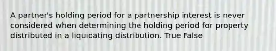 A​ partner's holding period for a partnership interest is never considered when determining the holding period for property distributed in a liquidating distribution. True False