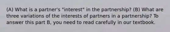 (A) What is a partner's "interest" in the partnership? (B) What are three variations of the interests of partners in a partnership? To answer this part B, you need to read carefully in our textbook.