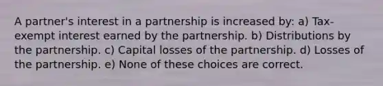 A partner's interest in a partnership is increased by: a) Tax-exempt interest earned by the partnership. b) Distributions by the partnership. c) Capital losses of the partnership. d) Losses of the partnership. e) None of these choices are correct.